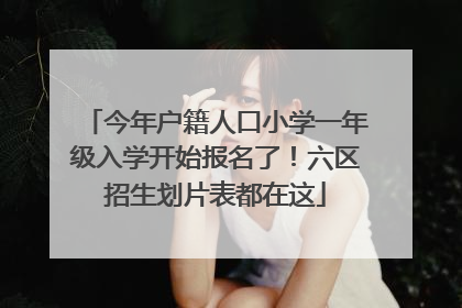 今年户籍人口小学一年级入学开始报名了！六区招生划片表都在这