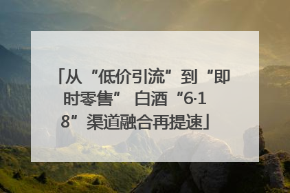 从“低价引流”到“即时零售” 白酒“6·18”渠道融合再提速