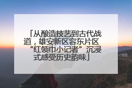 从酿造技艺到古代战道，雄安新区容东片区“红领巾小记者”沉浸式感受历史韵味