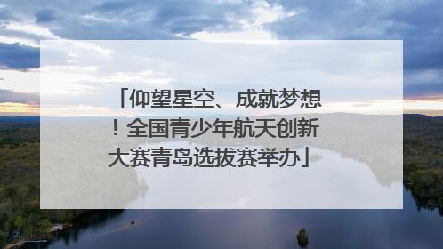 仰望星空、成就梦想！全国青少年航天创新大赛青岛选拔赛举办