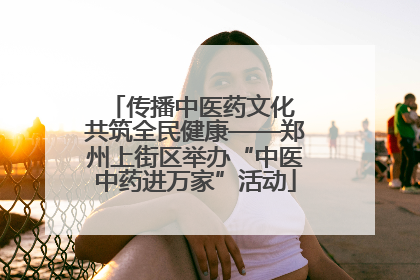 传播中医药文化 共筑全民健康——郑州上街区举办“中医中药进万家”活动
