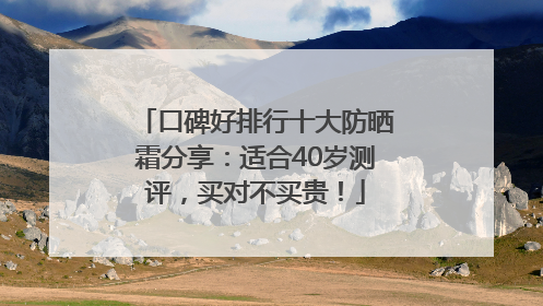 口碑好排行十大防晒霜分享：适合40岁测评，买对不买贵！