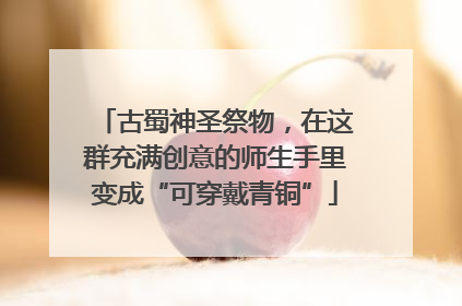 古蜀神圣祭物，在这群充满创意的师生手里变成“可穿戴青铜”