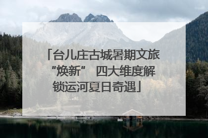 台儿庄古城暑期文旅“焕新” 四大维度解锁运河夏日奇遇