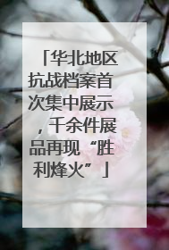 华北地区抗战档案首次集中展示，千余件展品再现“胜利烽火”
