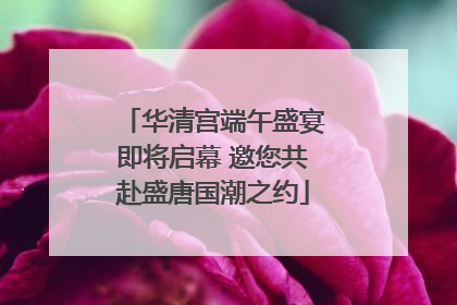 华清宫端午盛宴即将启幕 邀您共赴盛唐国潮之约