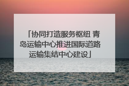 协同打造服务枢纽 青岛运输中心推进国际道路运输集结中心建设
