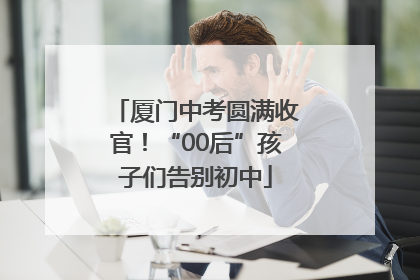 厦门中考圆满收官！“00后”孩子们告别初中