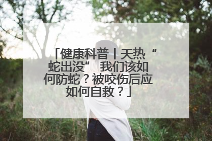健康科普丨天热“蛇出没” 我们该如何防蛇？被咬伤后应如何自救？