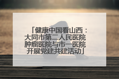 健康中国看山西：大同市第二人民医院肿瘤医院与市一医院开展党建共建活动