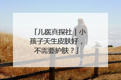 儿医真探社｜小孩子天生皮肤好，不需要护肤？