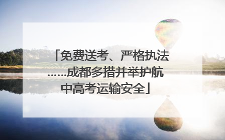 免费送考、严格执法……成都多措并举护航中高考运输安全