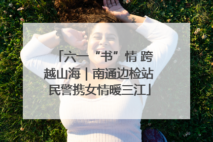 六一“书”情 跨越山海｜南通边检站民警携女情暖三江