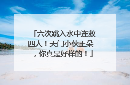 六次跳入水中连救四人！天门小伙王朵，你真是好样的！