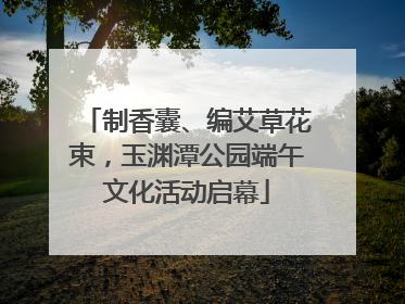 制香囊、编艾草花束，玉渊潭公园端午文化活动启幕