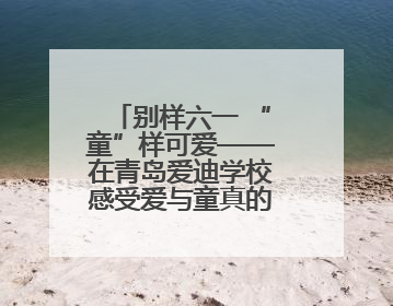 别样六一 “童”样可爱——在青岛爱迪学校感受爱与童真的双向奔赴