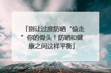 别让过度防晒“偷走”你的骨头！防晒和健康之间这样平衡