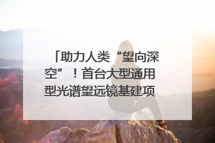 助力人类“望向深空”！首台大型通用型光谱望远镜基建项目破土动工