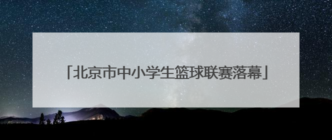 北京市中小学生篮球联赛落幕