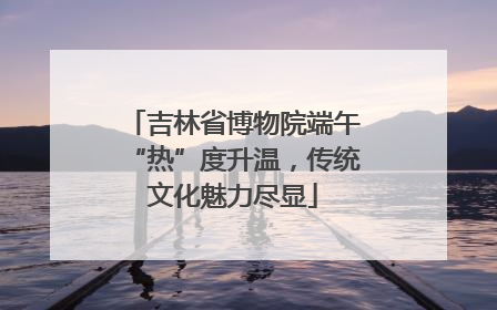 吉林省博物院端午“热”度升温，传统文化魅力尽显