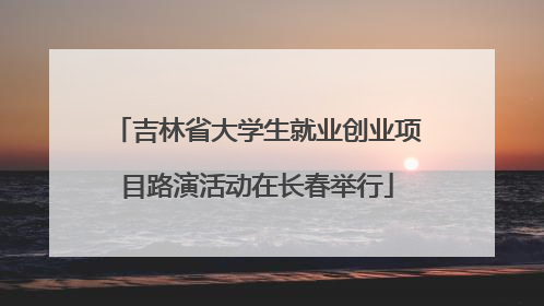 吉林省大学生就业创业项目路演活动在长春举行