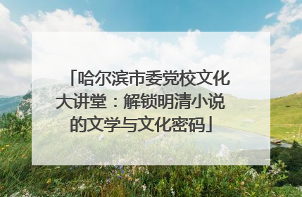 哈尔滨市委党校文化大讲堂：解锁明清小说的文学与文化密码