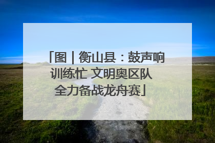 图｜衡山县：鼓声响 训练忙 文明奥区队全力备战龙舟赛