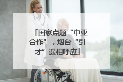 国家点题“中亚合作”，烟台“引才”遥相呼应