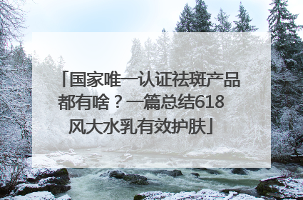 国家唯一认证祛斑产品都有啥？一篇总结618风大水乳有效护肤