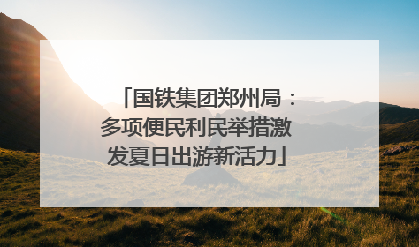 国铁集团郑州局：多项便民利民举措激发夏日出游新活力