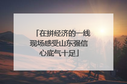 在拼经济的一线现场感受山东强信心底气十足