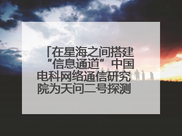 在星海之间搭建“信息通道”中国电科网络通信研究院为天问二号探测器提供支持