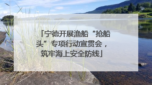宁德开展渔船“抢船头”专项行动宣贯会，筑牢海上安全防线