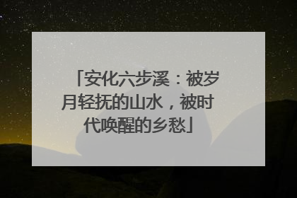 安化六步溪：被岁月轻抚的山水，被时代唤醒的乡愁