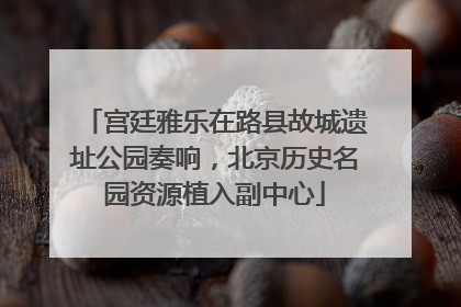 宫廷雅乐在路县故城遗址公园奏响，北京历史名园资源植入副中心