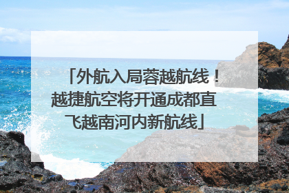 外航入局蓉越航线！越捷航空将开通成都直飞越南河内新航线