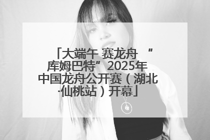 大端午 赛龙舟 “库姆巴特”2025年中国龙舟公开赛（湖北·仙桃站）开幕
