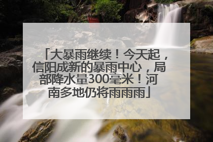 大暴雨继续！今天起，信阳成新的暴雨中心，局部降水量300毫米！河南多地仍将雨雨雨