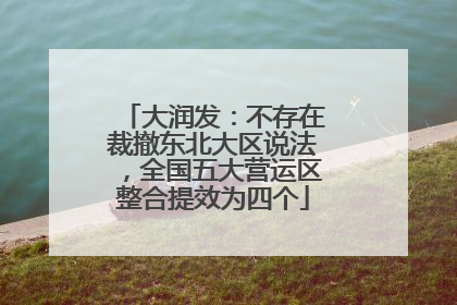 大润发：不存在裁撤东北大区说法，全国五大营运区整合提效为四个
