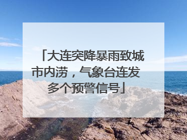 大连突降暴雨致城市内涝，气象台连发多个预警信号