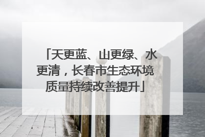 天更蓝、山更绿、水更清，长春市生态环境质量持续改善提升