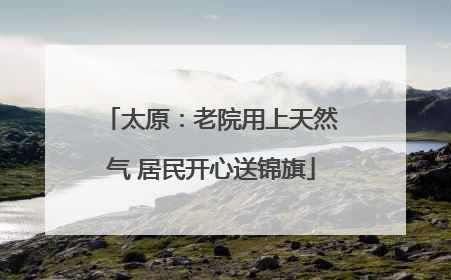 太原：老院用上天然气 居民开心送锦旗