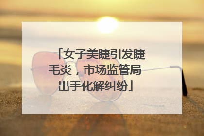女子美睫引发睫毛炎，市场监管局出手化解纠纷
