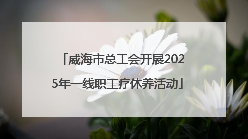 威海市总工会开展2025年一线职工疗休养活动