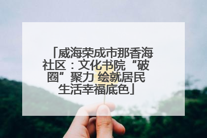 威海荣成市那香海社区：文化书院“破圈”聚力 绘就居民生活幸福底色