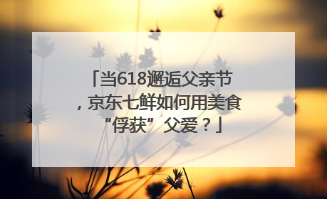 当618邂逅父亲节，京东七鲜如何用美食“俘获”父爱？