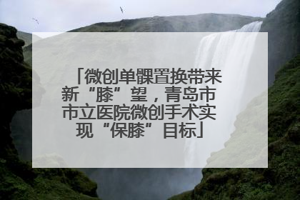 微创单髁置换带来新“膝”望，青岛市市立医院微创手术实现“保膝”目标