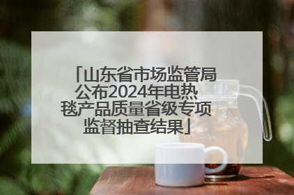 山东省市场监管局公布2024年电热毯产品质量省级专项监督抽查结果