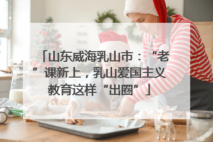 山东威海乳山市：“老”课新上，乳山爱国主义教育这样“出圈”