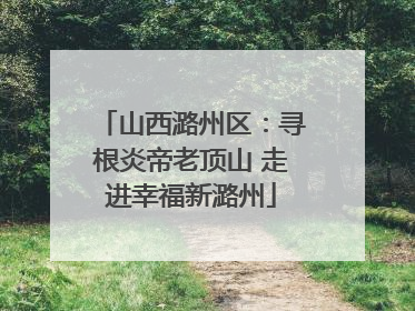 山西潞州区：寻根炎帝老顶山 走进幸福新潞州